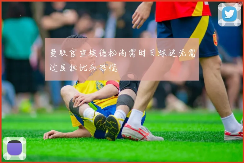 曼联官宣埃德松尚需时日球迷无需过度担忧和恐慌