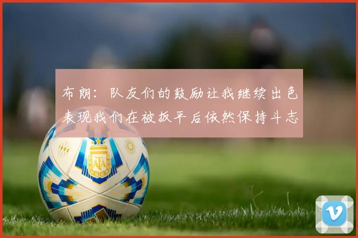 布朗：队友们的鼓励让我继续出色表现我们在被扳平后依然保持斗志