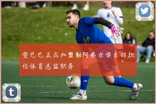 登巴巴正式加盟勒阿弗尔俱乐部担任体育总监职务