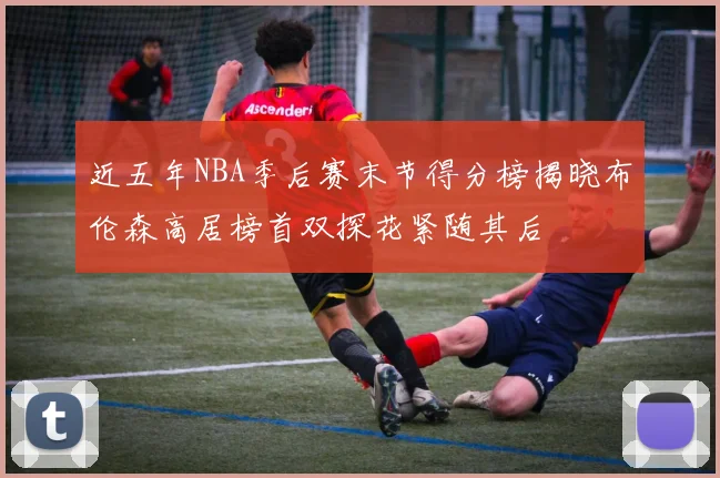 近五年NBA季后赛末节得分榜揭晓布伦森高居榜首双探花紧随其后