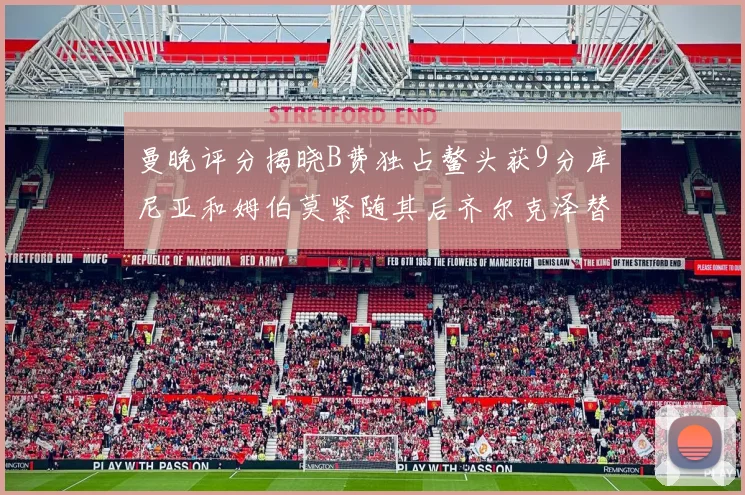 曼晚评分揭晓B费独占鳌头获9分库尼亚和姆伯莫紧随其后齐尔克泽替补仅得5分