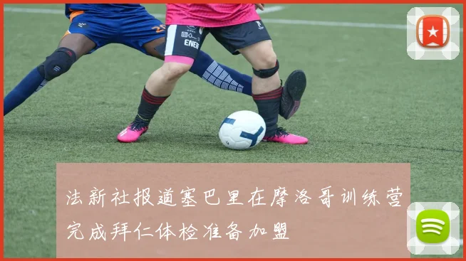 法新社报道塞巴里在摩洛哥训练营完成拜仁体检准备加盟