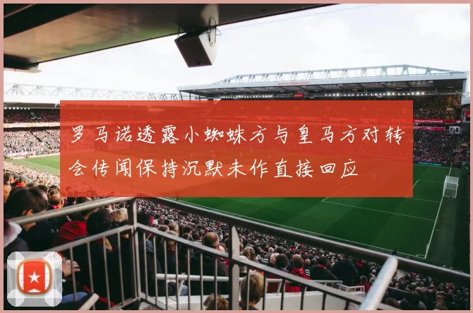 罗马诺透露小蜘蛛方与皇马方对转会传闻保持沉默未作直接回应