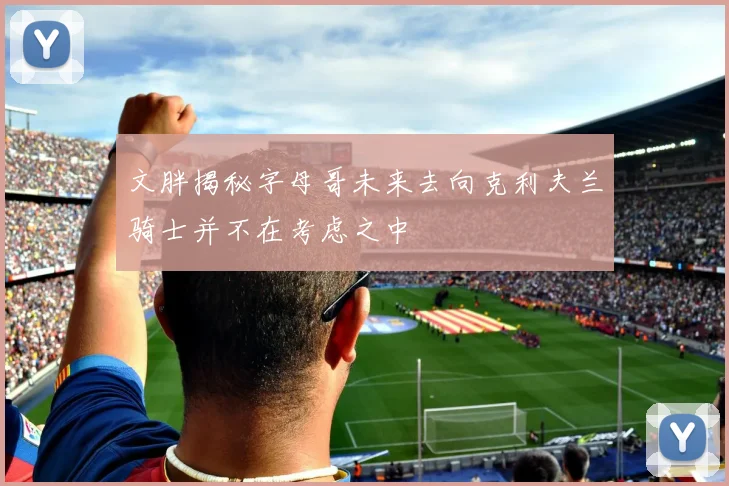 文胖揭秘字母哥未来去向克利夫兰骑士并不在考虑之中