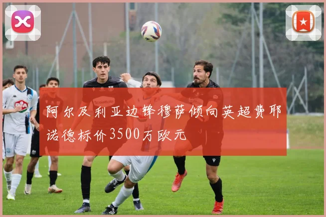 阿尔及利亚边锋穆萨倾向英超费耶诺德标价3500万欧元