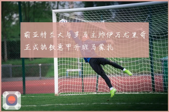前亚特兰大与罗马主帅伊万尤里奇正式执教意甲升班马蒙扎