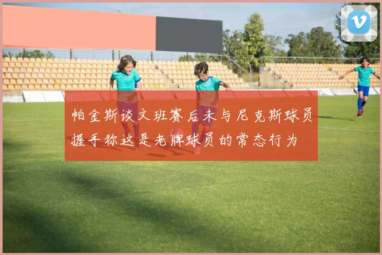 帕金斯谈文班赛后未与尼克斯球员握手称这是老牌球员的常态行为